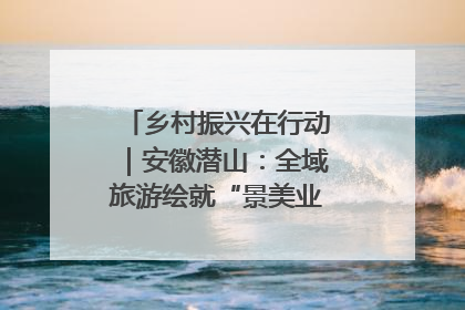 乡村振兴在行动｜安徽潜山：全域旅游绘就“景美业兴民富”新画卷