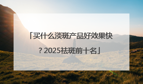 买什么淡斑产品好效果快？2025祛斑前十名