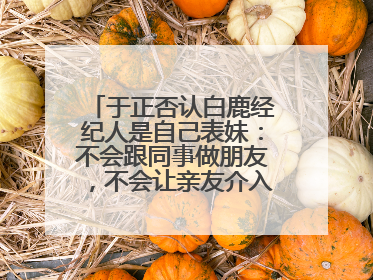 于正否认白鹿经纪人是自己表妹：不会跟同事做朋友，不会让亲友介入到我的工作