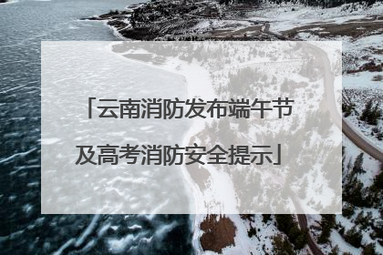 云南消防发布端午节及高考消防安全提示