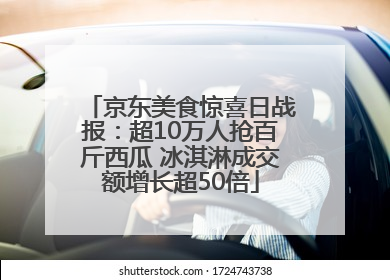 京东美食惊喜日战报：超10万人抢百斤西瓜 冰淇淋成交额增长超50倍