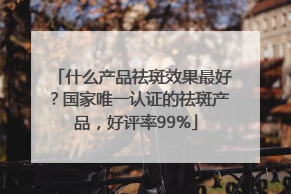 什么产品祛斑效果最好？国家唯一认证的祛斑产品，好评率99%