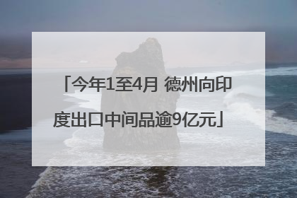 今年1至4月 德州向印度出口中间品逾9亿元
