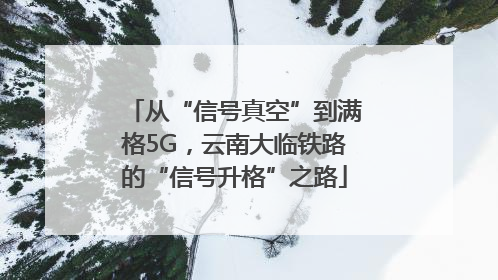 从“信号真空”到满格5G，云南大临铁路的“信号升格”之路