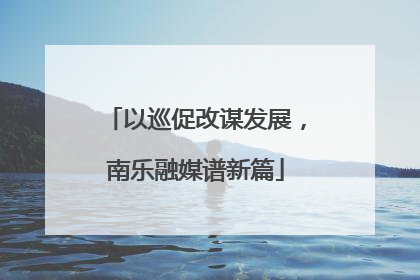 以巡促改谋发展，南乐融媒谱新篇