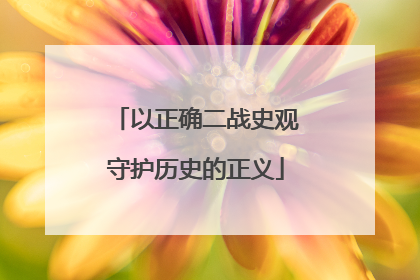 以正确二战史观守护历史的正义