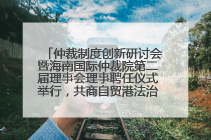 仲裁制度创新研讨会暨海南国际仲裁院第二届理事会理事聘任仪式举行，共商自贸港法治建设新路径