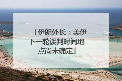 伊朗外长：美伊下一轮谈判时间地点尚未确定
