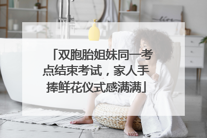 双胞胎姐妹同一考点结束考试，家人手捧鲜花仪式感满满