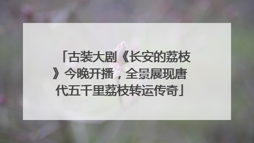 古装大剧《长安的荔枝》今晚开播，全景展现唐代五千里荔枝转运传奇