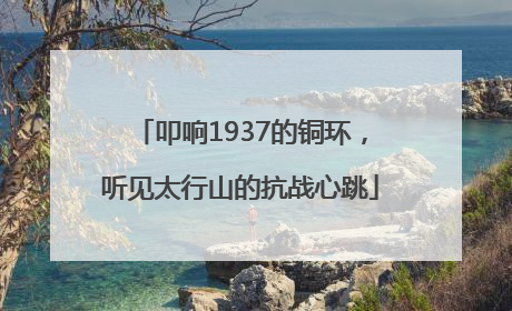 叩响1937的铜环，听见太行山的抗战心跳