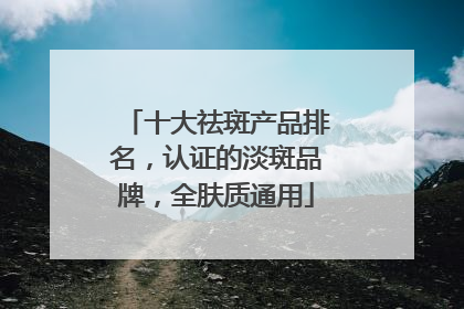十大祛斑产品排名，认证的淡斑品牌，全肤质通用