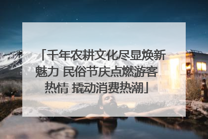 千年农耕文化尽显焕新魅力 民俗节庆点燃游客热情 撬动消费热潮