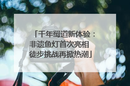 千年蜀道新体验：非遗鱼灯首次亮相 徒步挑战再掀热潮