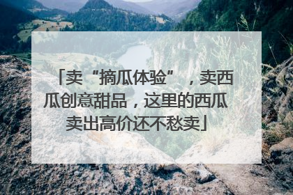 卖“摘瓜体验”，卖西瓜创意甜品，这里的西瓜卖出高价还不愁卖