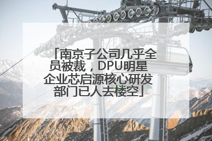 南京子公司几乎全员被裁，DPU明星企业芯启源核心研发部门已人去楼空