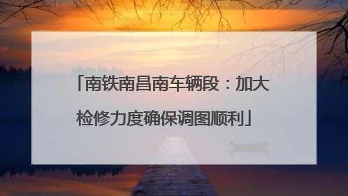 南铁南昌南车辆段：加大检修力度确保调图顺利