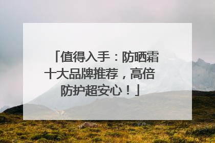 值得入手：防晒霜十大品牌推荐，高倍防护超安心！