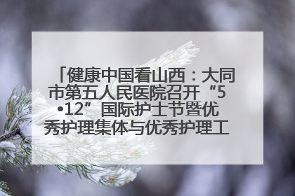 健康中国看山西：大同市第五人民医院召开“5•12”国际护士节暨优秀护理集体与优秀护理工作者表彰大会