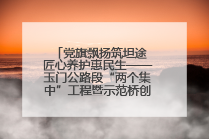 党旗飘扬筑坦途 匠心养护惠民生——玉门公路段“两个集中”工程暨示范桥创建项目圆满收官