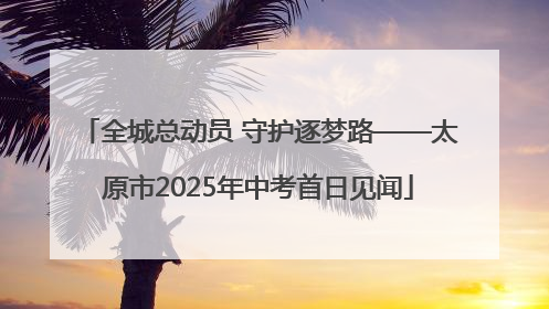 全城总动员 守护逐梦路——太原市2025年中考首日见闻