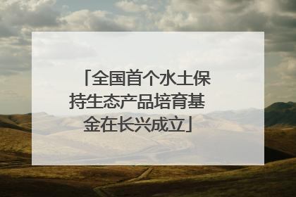 全国首个水土保持生态产品培育基金在长兴成立