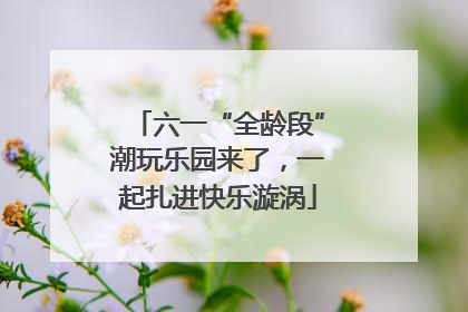 六一“全龄段”潮玩乐园来了，一起扎进快乐漩涡