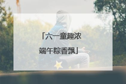 六一童趣浓 端午粽香飘