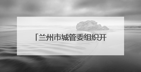 兰州市城管委组织开展垃圾专项整治工作
