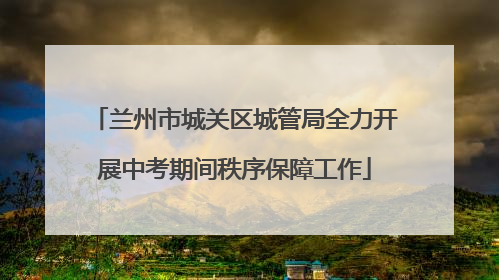 兰州市城关区城管局全力开展中考期间秩序保障工作