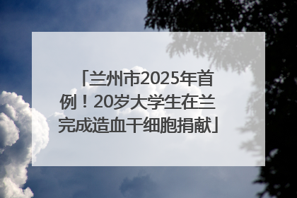 兰州市2025年首例！20岁大学生在兰完成造血干细胞捐献