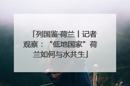 列国鉴·荷兰丨记者观察：“低地国家”荷兰如何与水共生