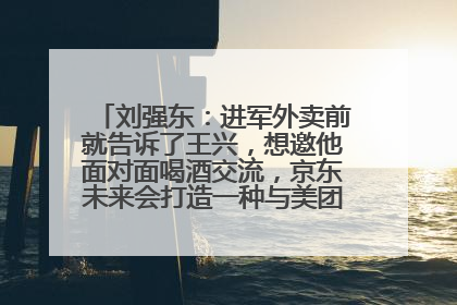 刘强东：进军外卖前就告诉了王兴，想邀他面对面喝酒交流，京东未来会打造一种与美团不同的商业模式