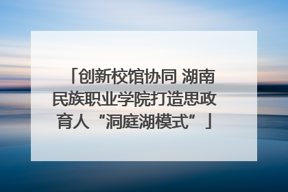 创新校馆协同 湖南民族职业学院打造思政育人“洞庭湖模式”