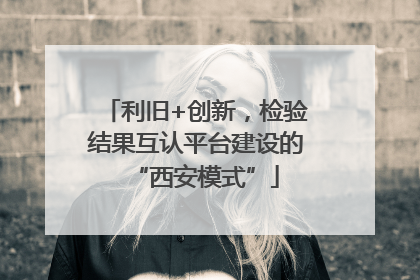 利旧+创新，检验结果互认平台建设的“西安模式”