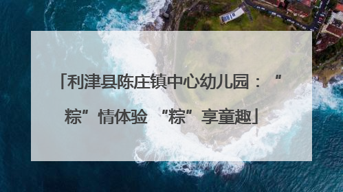 利津县陈庄镇中心幼儿园：“粽”情体验 “粽”享童趣