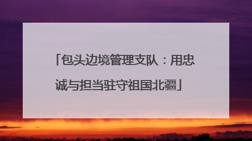 包头边境管理支队：用忠诚与担当驻守祖国北疆