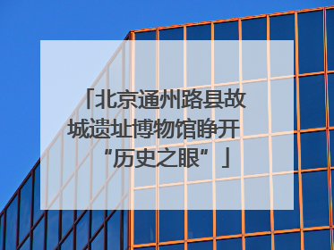 北京通州路县故城遗址博物馆睁开“历史之眼”