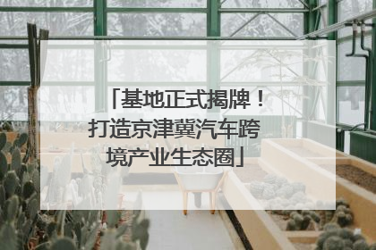 基地正式揭牌！打造京津冀汽车跨境产业生态圈