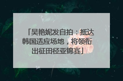 吴艳妮发自拍：抵达韩国适应场地，将领衔出征田径亚锦赛