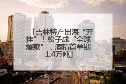 吉林特产出海“开挂”！松子成“全球爆款”，酒精首单锁1.4万吨