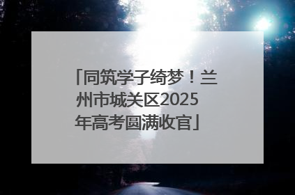 同筑学子绮梦！兰州市城关区2025年高考圆满收官