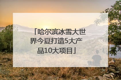 哈尔滨冰雪大世界今夏打造5大产品10大项目