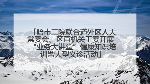 哈市二院联合道外区人大常委会、区直机关工委开展“业务大讲堂”健康知识培训暨大型义诊活动