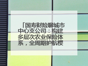 国寿财险聊城市中心支公司：构建多层次农业保险体系，全周期护航樱桃产业发展