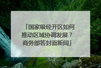 国家级经开区如何推动区域协调发展？商务部答封面新闻