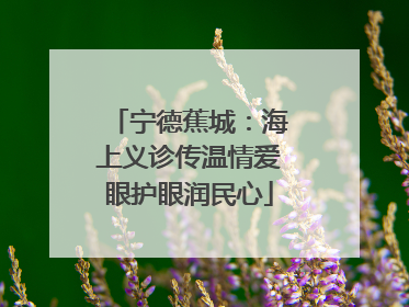 宁德蕉城：海上义诊传温情爱眼护眼润民心