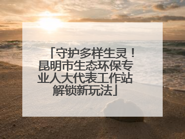 守护多样生灵！昆明市生态环保专业人大代表工作站解锁新玩法