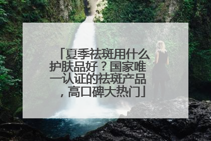 夏季祛斑用什么护肤品好?国家唯一认证的祛斑产品,高口碑大热门