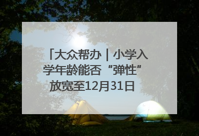 大众帮办｜小学入学年龄能否“弹性”放宽至12月31日？有地方已在探索